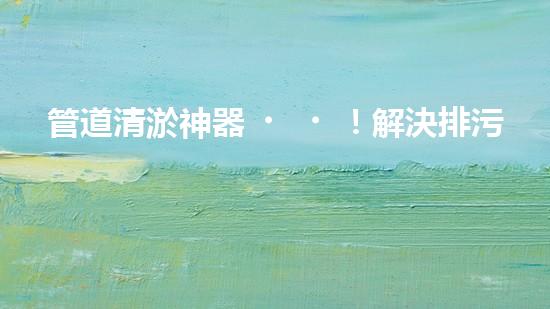 管道清淤神器！解決排污難題，讓水流暢無(wú)阻！